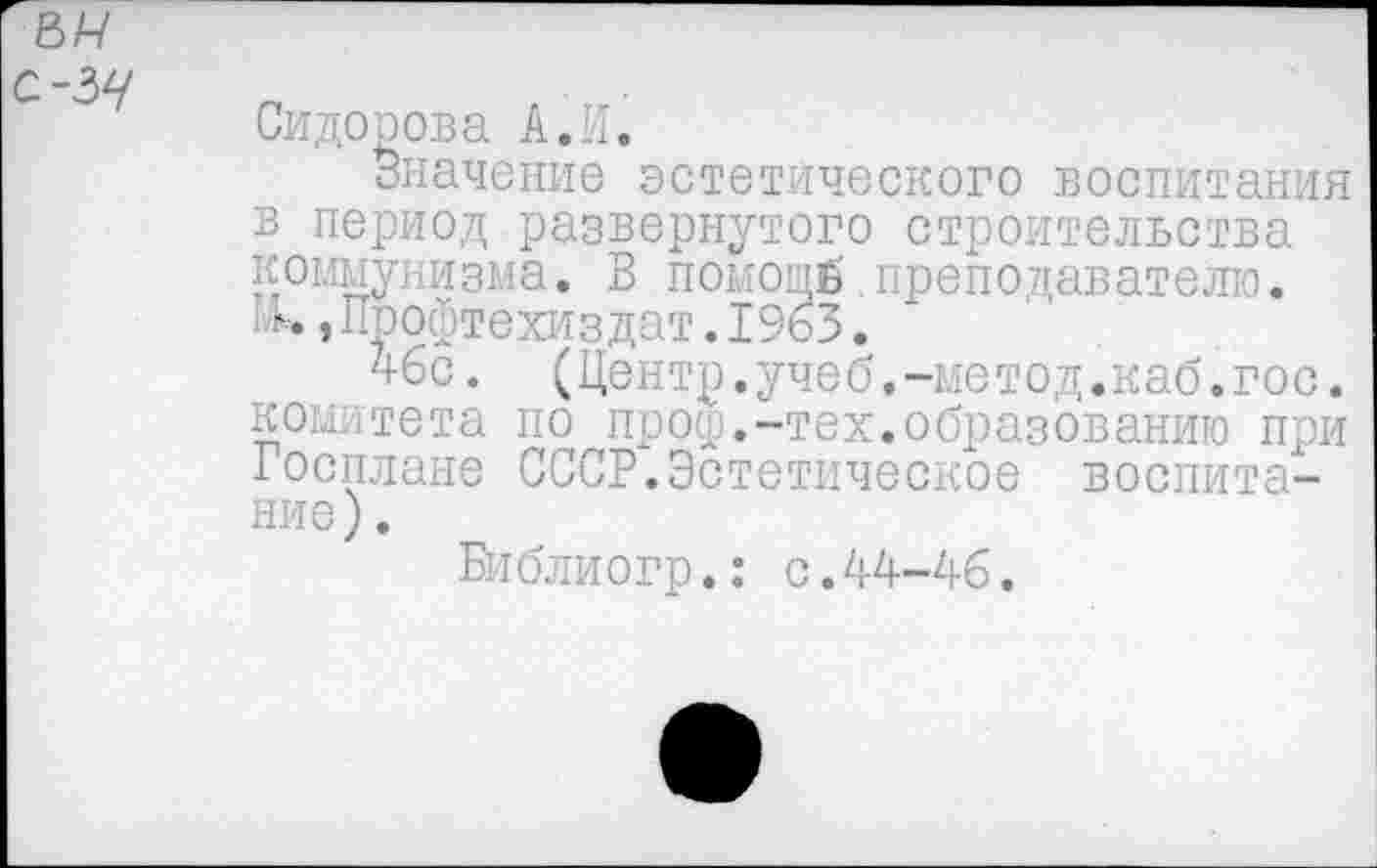 ﻿Сидорова А.И.
Значение эстетического воспитания в период развернутого строительства коммунизма. В помощй преподавателю. . ь »Профтехиздат.1963.
46с. (Центр.учеб.-метод.каб.гос. комитета по проф.-тех.образованию при Госплане СССР.Эстетическое воспитание) .
Библиогр.: с.44-46.